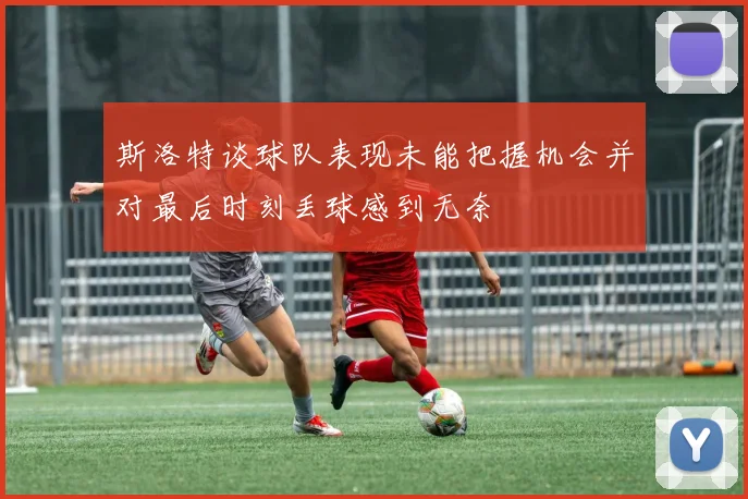 斯洛特谈球队表现未能把握机会并对最后时刻丢球感到无奈