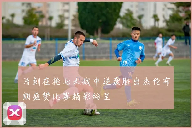 马刺在抢七大战中逆袭胜出杰伦布朗盛赞比赛精彩纷呈