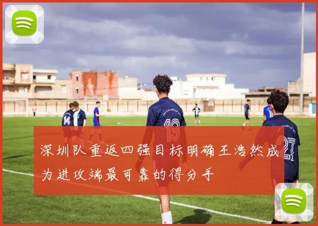 深圳队重返四强目标明确王浩然成为进攻端最可靠的得分手