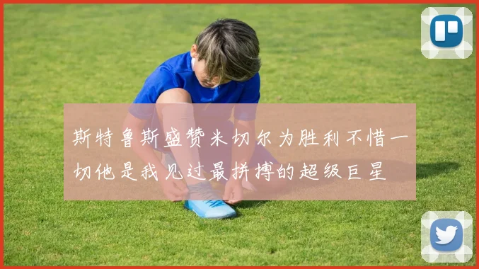 斯特鲁斯盛赞米切尔为胜利不惜一切他是我见过最拼搏的超级巨星
