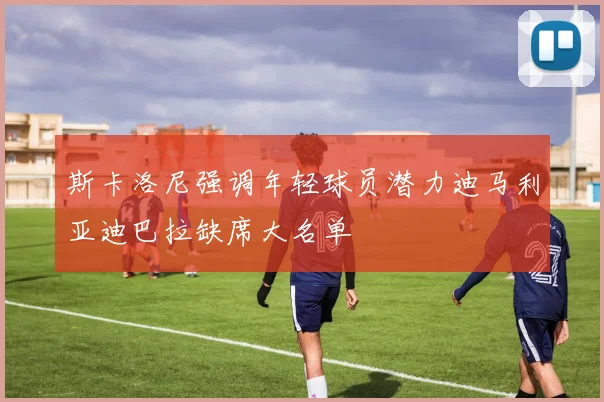 斯卡洛尼强调年轻球员潜力迪马利亚迪巴拉缺席大名单