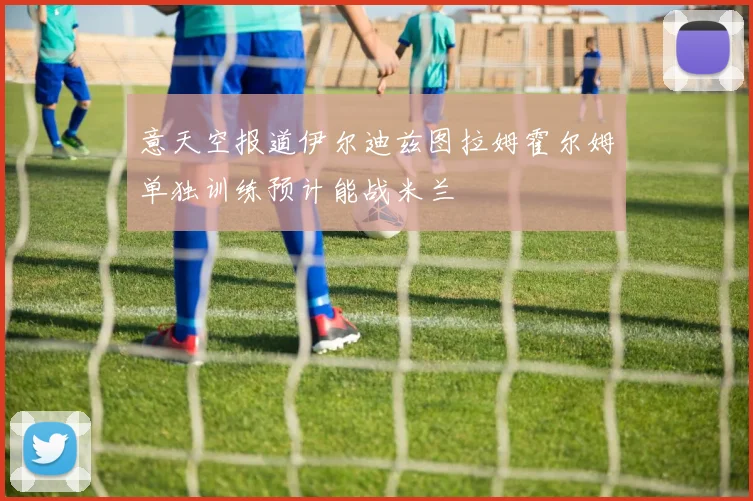 意天空报道伊尔迪兹图拉姆霍尔姆单独训练预计能战米兰