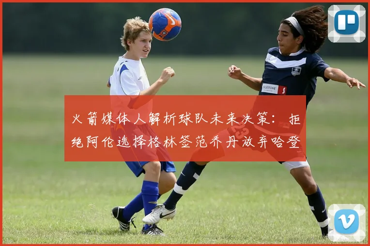 火箭媒体人解析球队未来决策：拒绝阿伦选择格林签范乔丹放弃哈登