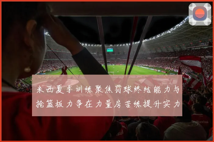 米西夏季训练聚焦罚球终结能力与抢篮板力争在力量房苦练提升实力