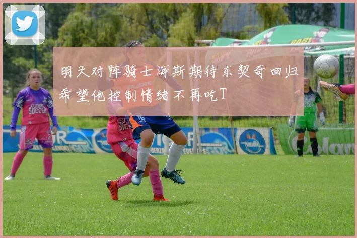 明天对阵骑士海斯期待东契奇回归希望他控制情绪不再吃T