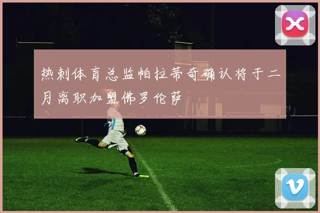 热刺体育总监帕拉蒂奇确认将于二月离职加盟佛罗伦萨