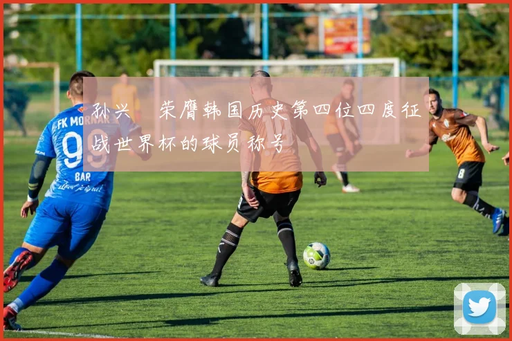孙兴慜荣膺韩国历史第四位四度征战世界杯的球员称号