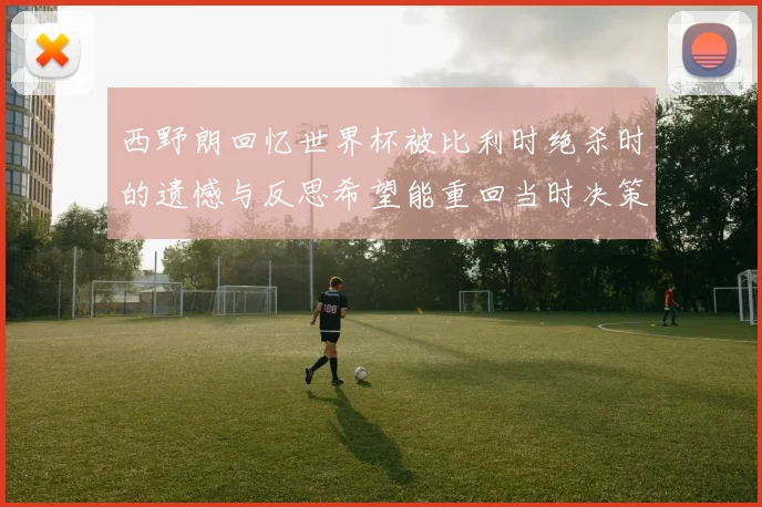 西野朗回忆世界杯被比利时绝杀时的遗憾与反思希望能重回当时决策时刻