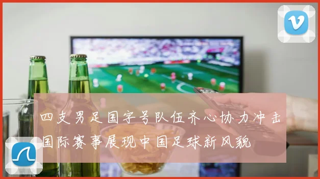 四支男足国字号队伍齐心协力冲击国际赛事展现中国足球新风貌