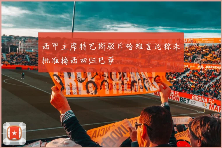 西甲主席特巴斯驳斥哈维言论称未批准梅西回归巴萨