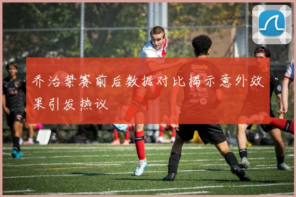 乔治禁赛前后数据对比揭示意外效果引发热议
