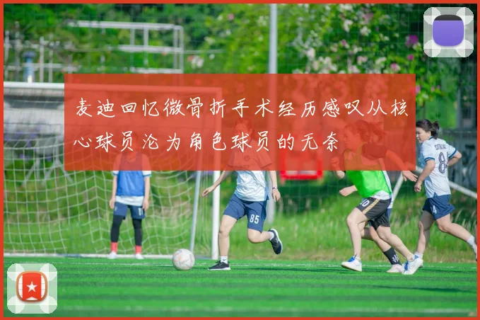 麦迪回忆微骨折手术经历感叹从核心球员沦为角色球员的无奈