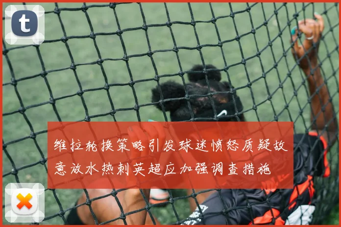 维拉轮换策略引发球迷愤怒质疑故意放水热刺英超应加强调查措施