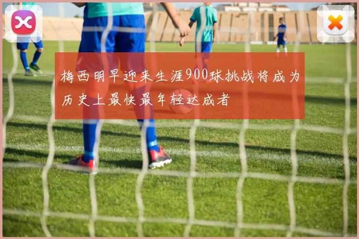 梅西明早迎来生涯900球挑战将成为历史上最快最年轻达成者