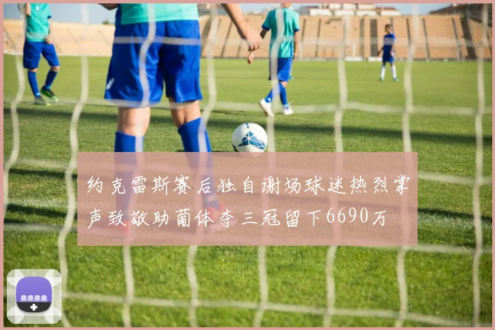 约克雷斯赛后独自谢场球迷热烈掌声致敬助葡体夺三冠留下6690万