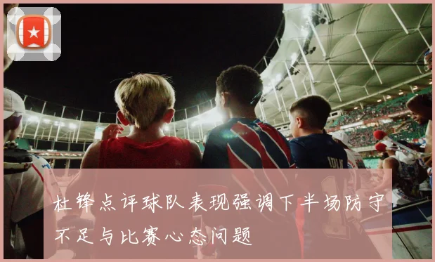 杜锋点评球队表现强调下半场防守不足与比赛心态问题