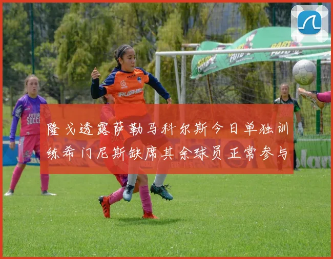 隆戈透露萨勒马科尔斯今日单独训练希门尼斯缺席其余球员正常参与训练