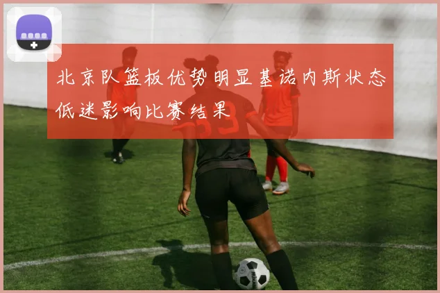 北京队篮板优势明显基诺内斯状态低迷影响比赛结果