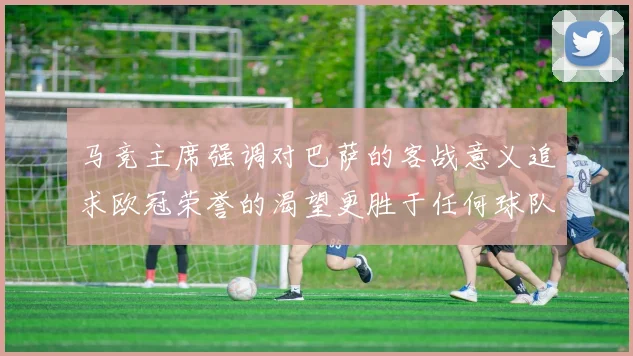 马竞主席强调对巴萨的客战意义追求欧冠荣誉的渴望更胜于任何球队