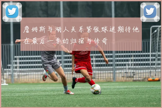 詹姆斯与湖人关系紧张球迷期待他在最后一季的归宿与传奇