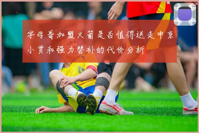 字母哥加盟火箭是否值得送走申京小贾和强力替补的代价分析