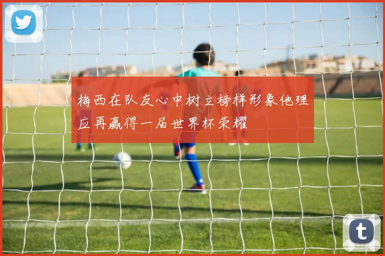 梅西在队友心中树立榜样形象他理应再赢得一届世界杯荣耀