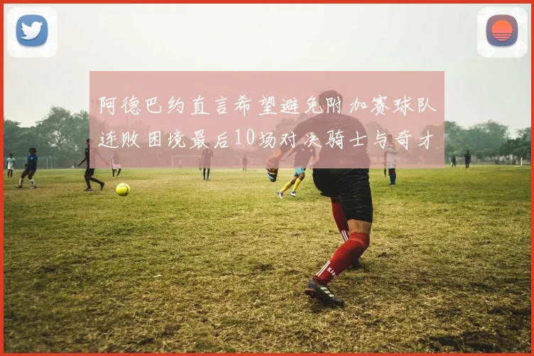 阿德巴约直言希望避免附加赛球队连败困境最后10场对决骑士与奇才