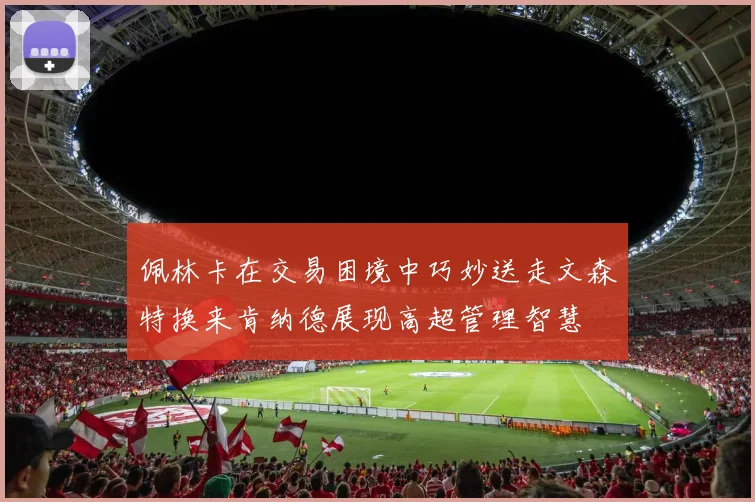 佩林卡在交易困境中巧妙送走文森特换来肯纳德展现高超管理智慧