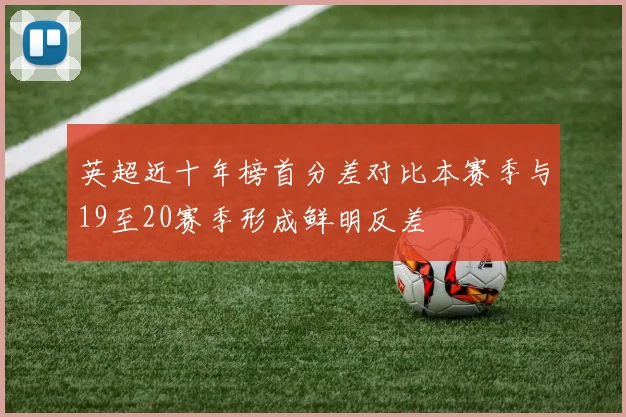 英超近十年榜首分差对比本赛季与19至20赛季形成鲜明反差